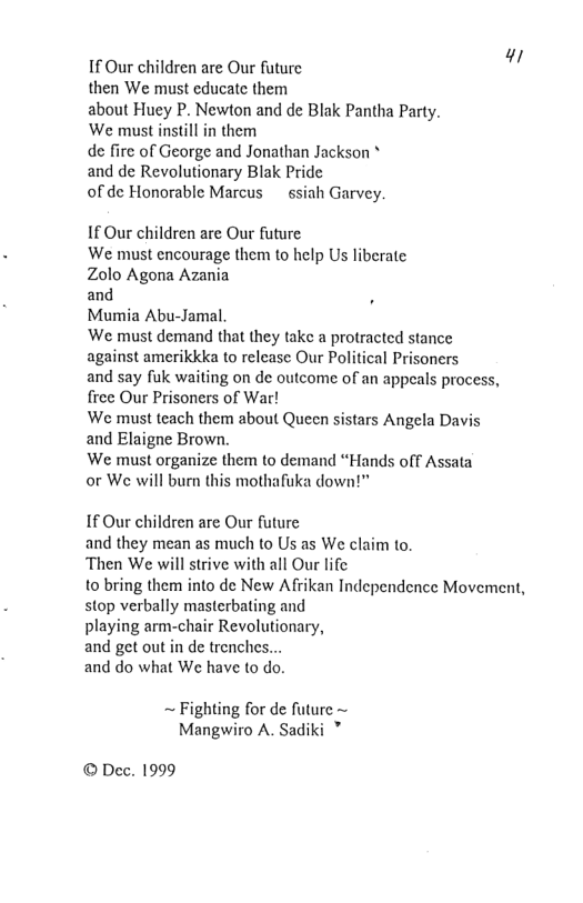 If Our children are Our future i  then We must educate them  about Huey P. Newton and de Blak Pantha Party. We must instill in them  de fire of George and Jonathan Jackson *  and de Revolutionary Blak Pride  of de Honorable Marcus ~ ssiah Garvey.  If Our children are Our future We must encourage them to help Us liberate  Zolo Agona Azania  and .  Mumia Abu-Jamal,  ‘We must demand that they take a protracted stance against amerikkka to relcase Our Political Prisoners  and say fuk waiting on de outcome of an appeals process, free Our Prisoners of War!  We must teach them about Queen sistars Angela Davis and Elaigne Brown.  We must organize them to demand “Hands off Assata  or We will burn this mothafika down!™  If Our children are Our future and they mean as much to Us as We claim to.  Then We will strive with all Our life  1o bring them into de New Afrikan Independence Movement, stop verbally masterbating and  playing arm-chair Revolutionary,  and get out in de trenches...  and do what We have to do.  ~ Fighting for de future ~ Mangwiro A. Sadiki ”  © Dec. 1999 
